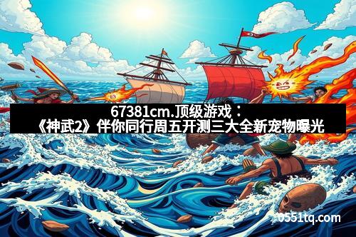 67381cm.顶级游戏：《神武2》伴你同行周五开测三大全新宠物曝光
